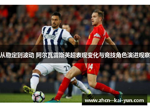 从稳定到波动 阿尔瓦雷斯英超表现变化与竞技角色演进观察 从稳定到波动 阿尔瓦雷斯英超表现变化与竞技角色演进观察