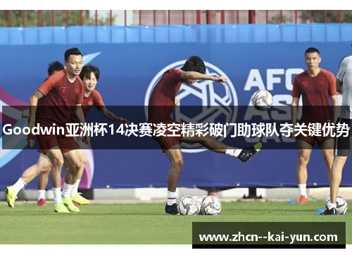 Goodwin亚洲杯14决赛凌空精彩破门助球队夺关键优势