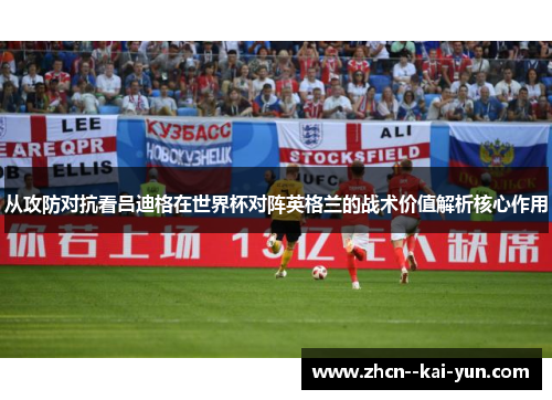 从攻防对抗看吕迪格在世界杯对阵英格兰的战术价值解析核心作用 从攻防对抗看吕迪格在世界杯对阵英格兰的战术价值解析核心作用